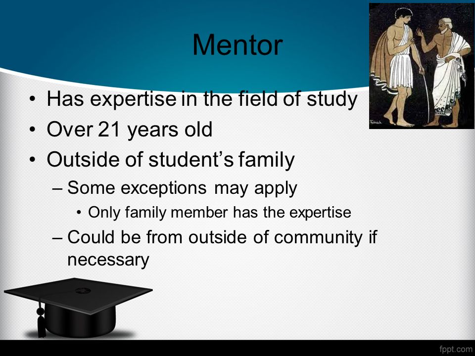 Mentor Has expertise in the field of study Over 21 years old Outside of students family –Some exceptions may apply Only family member has the expertise –Could be from outside of community if necessary