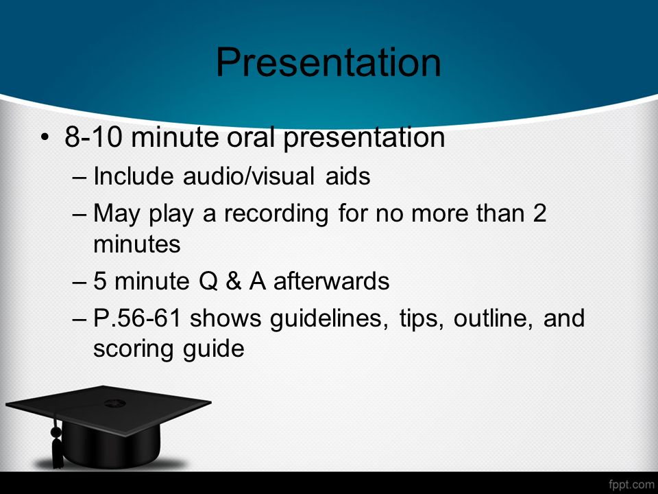 Presentation 8-10 minute oral presentation –Include audio/visual aids –May play a recording for no more than 2 minutes –5 minute Q & A afterwards –P shows guidelines, tips, outline, and scoring guide
