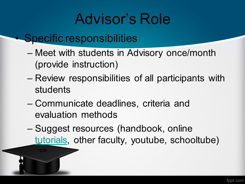 Advisors Role Specific responsibilities –Meet with students in Advisory once/month (provide instruction) –Review responsibilities of all participants with students –Communicate deadlines, criteria and evaluation methods –Suggest resources (handbook, online tutorials, other faculty, youtube, schooltube) tutorials