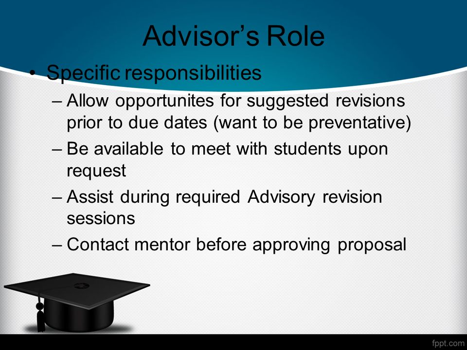 Advisors Role Specific responsibilities –Allow opportunites for suggested revisions prior to due dates (want to be preventative) –Be available to meet with students upon request –Assist during required Advisory revision sessions –Contact mentor before approving proposal