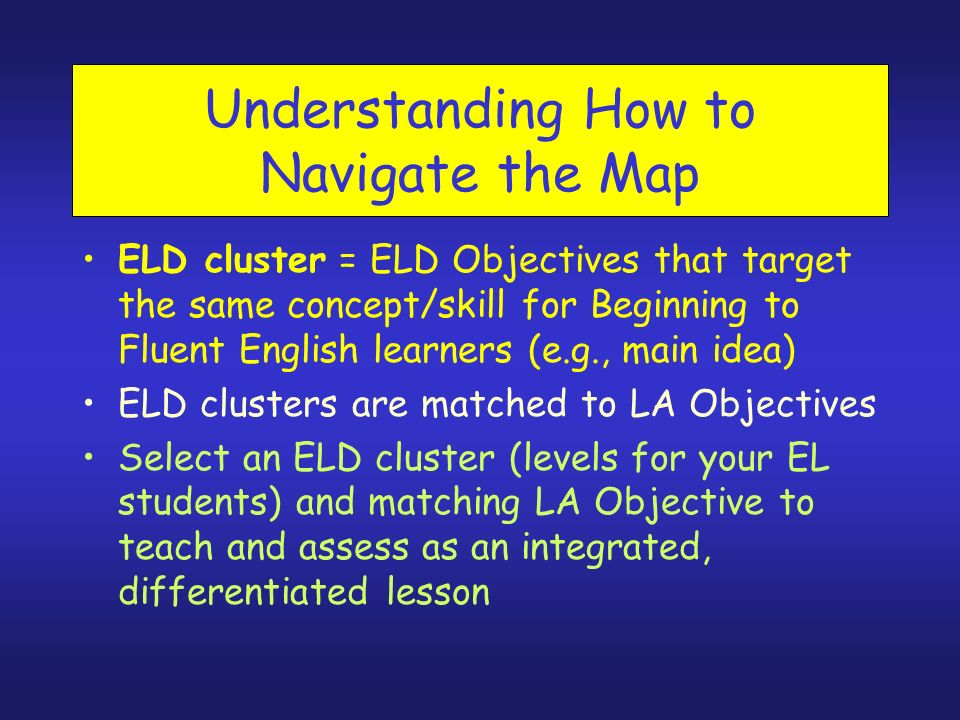 Understanding How to Navigate the Map ELD cluster = ELD Objectives that target the same concept/skill for Beginning to Fluent English learners (e.g., main idea) ELD clusters are matched to LA Objectives Select an ELD cluster (levels for your EL students) and matching LA Objective to teach and assess as an integrated, differentiated lesson