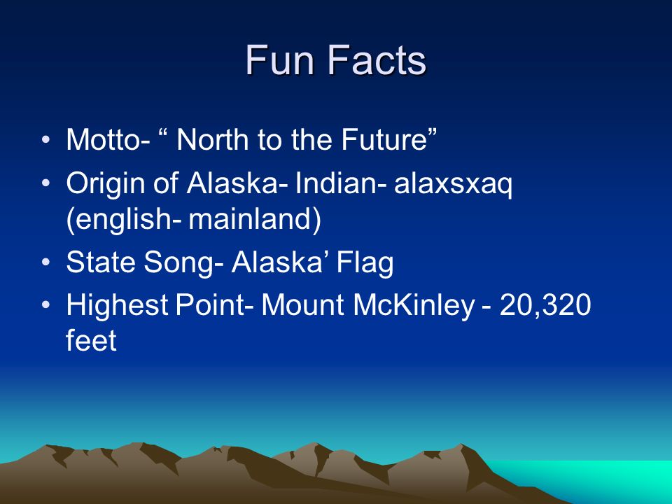 Fun Facts Motto- North to the Future Origin of Alaska- Indian- alaxsxaq (english- mainland) State Song- Alaska Flag Highest Point- Mount McKinley - 20,320 feet