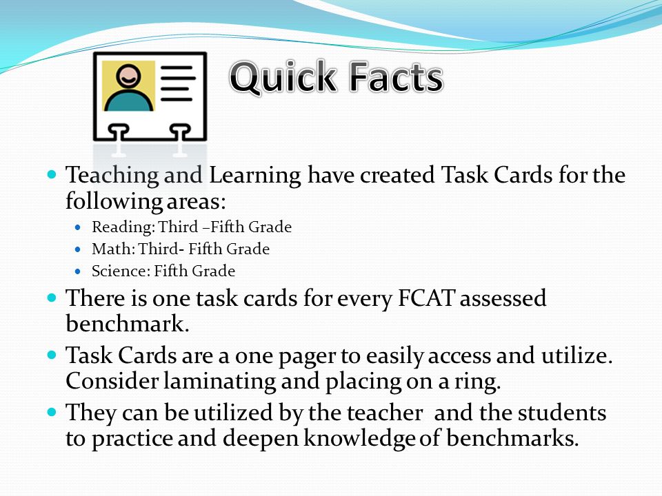Teaching and Learning have created Task Cards for the following areas: Reading: Third –Fifth Grade Math: Third- Fifth Grade Science: Fifth Grade There is one task cards for every FCAT assessed benchmark.