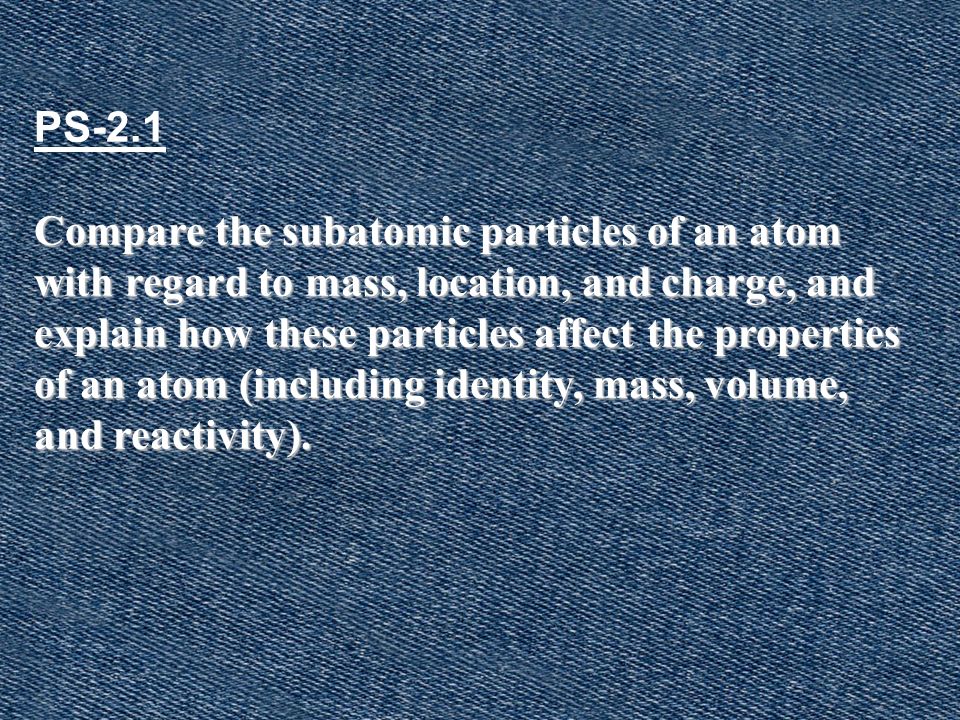 PS-2.1 Compare the subatomic particles of an atom with regard to mass, location, and charge, and explain how these particles affect the properties of an atom (including identity, mass, volume, and reactivity).