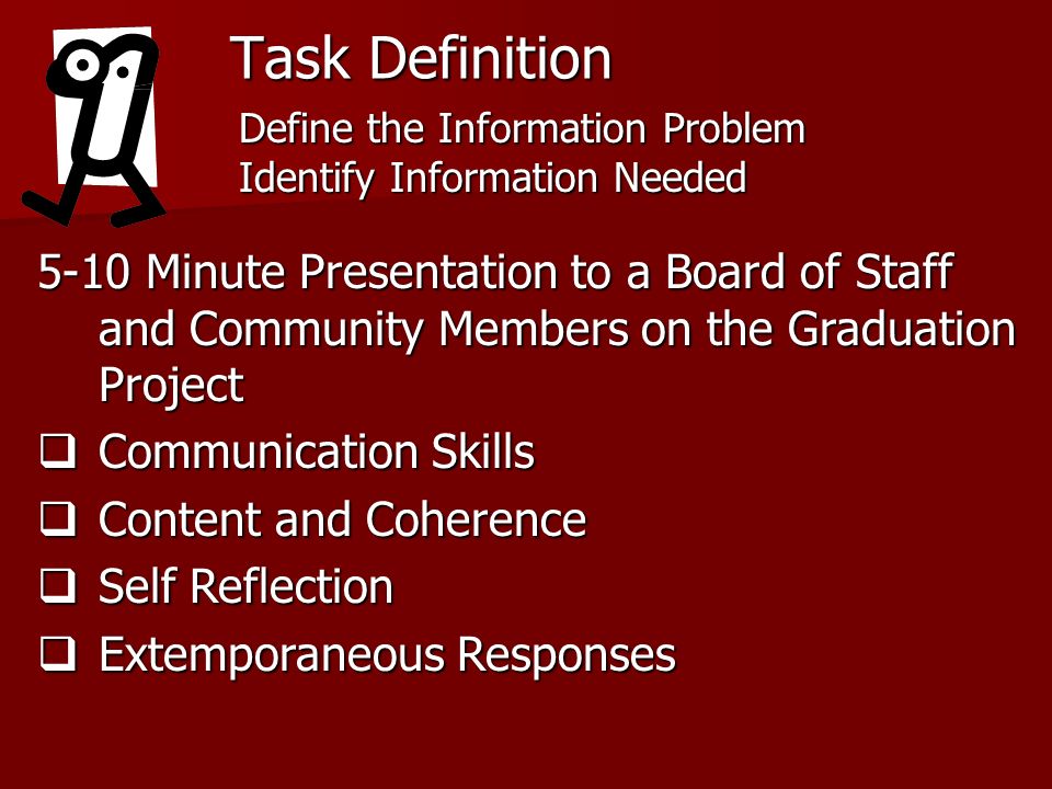 Task Definition 5-10 Minute Presentation to a Board of Staff and Community Members on the Graduation Project Communication Skills Communication Skills Content and Coherence Content and Coherence Self Reflection Self Reflection Extemporaneous Responses Extemporaneous Responses Define the Information Problem Identify Information Needed