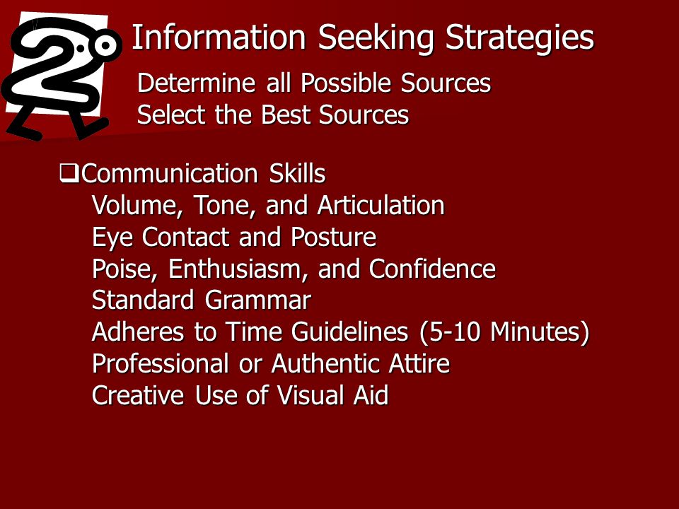 Information Seeking Strategies Determine all Possible Sources Select the Best Sources Communication Skills Communication Skills Volume, Tone, and Articulation Eye Contact and Posture Poise, Enthusiasm, and Confidence Standard Grammar Adheres to Time Guidelines (5-10 Minutes) Professional or Authentic Attire Creative Use of Visual Aid