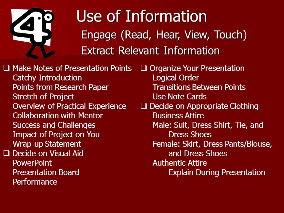 Use of Information Engage (Read, Hear, View, Touch) Extract Relevant Information Make Notes of Presentation Points Catchy Introduction Points from Research Paper Stretch of Project Overview of Practical Experience Collaboration with Mentor Success and Challenges Impact of Project on You Wrap-up Statement Decide on Visual Aid PowerPoint Presentation Board Performance Organize Your Presentation Logical Order Transitions Between Points Use Note Cards Decide on Appropriate Clothing Business Attire Male: Suit, Dress Shirt, Tie, and Dress Shoes Female: Skirt, Dress Pants/Blouse, and Dress Shoes Authentic Attire Explain During Presentation