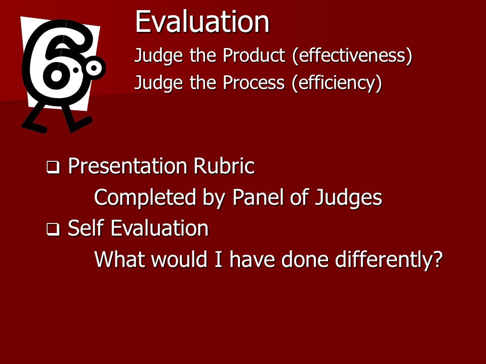 Evaluation Judge the Product (effectiveness) Judge the Process (efficiency) Presentation Rubric Presentation Rubric Completed by Panel of Judges Self Evaluation Self Evaluation What would I have done differently