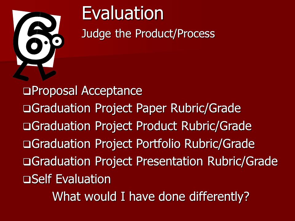 Evaluation Judge the Product/Process Proposal Acceptance Proposal Acceptance Graduation Project Paper Rubric/Grade Graduation Project Paper Rubric/Grade Graduation Project Product Rubric/Grade Graduation Project Product Rubric/Grade Graduation Project Portfolio Rubric/Grade Graduation Project Portfolio Rubric/Grade Graduation Project Presentation Rubric/Grade Graduation Project Presentation Rubric/Grade Self Evaluation Self Evaluation What would I have done differently