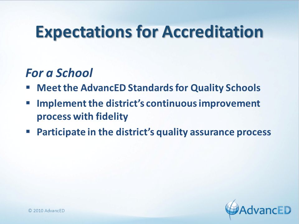Expectations for Accreditation Meet the AdvancED Standards for Quality Schools Implement the districts continuous improvement process with fidelity Participate in the districts quality assurance process © 2010 AdvancED For a School