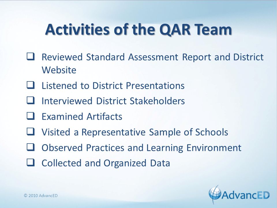 Activities of the QAR Team Reviewed Standard Assessment Report and District Website Listened to District Presentations Interviewed District Stakeholders Examined Artifacts Visited a Representative Sample of Schools Observed Practices and Learning Environment Collected and Organized Data © 2010 AdvancED
