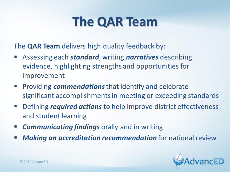 The QAR Team The QAR Team delivers high quality feedback by: Assessing each standard, writing narratives describing evidence, highlighting strengths and opportunities for improvement Providing commendations that identify and celebrate significant accomplishments in meeting or exceeding standards Defining required actions to help improve district effectiveness and student learning Communicating findings orally and in writing Making an accreditation recommendation for national review © 2010 AdvancED