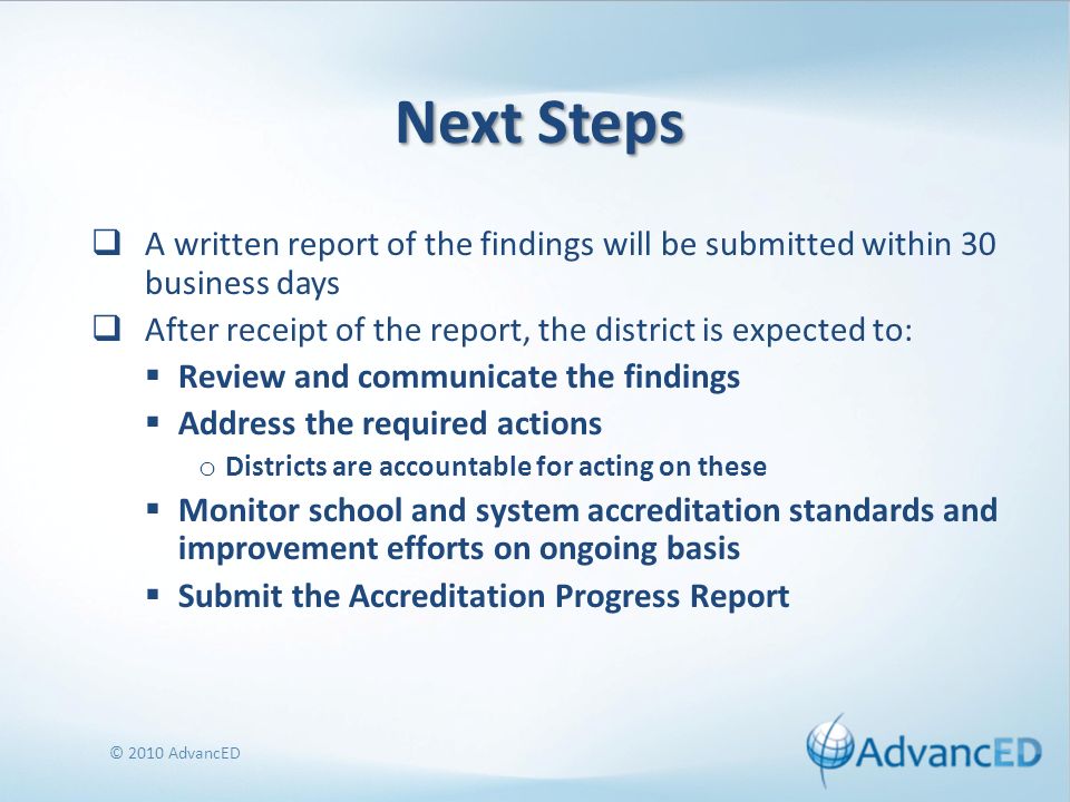 Next Steps A written report of the findings will be submitted within 30 business days After receipt of the report, the district is expected to: Review and communicate the findings Address the required actions o Districts are accountable for acting on these Monitor school and system accreditation standards and improvement efforts on ongoing basis Submit the Accreditation Progress Report © 2010 AdvancED