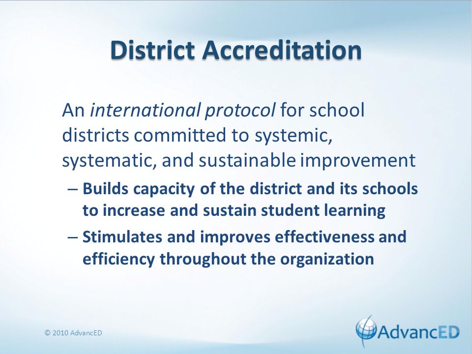 District Accreditation An international protocol for school districts committed to systemic, systematic, and sustainable improvement – Builds capacity of the district and its schools to increase and sustain student learning – Stimulates and improves effectiveness and efficiency throughout the organization © 2010 AdvancED