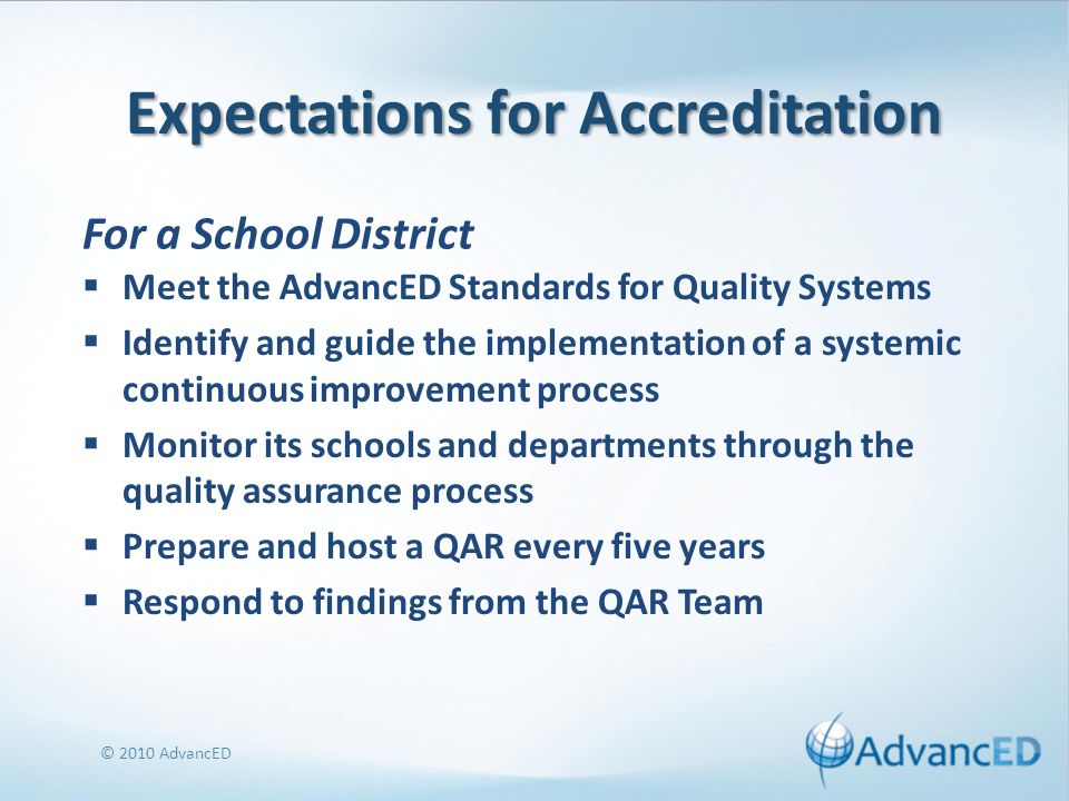Expectations for Accreditation Meet the AdvancED Standards for Quality Systems Identify and guide the implementation of a systemic continuous improvement process Monitor its schools and departments through the quality assurance process Prepare and host a QAR every five years Respond to findings from the QAR Team © 2010 AdvancED For a School District