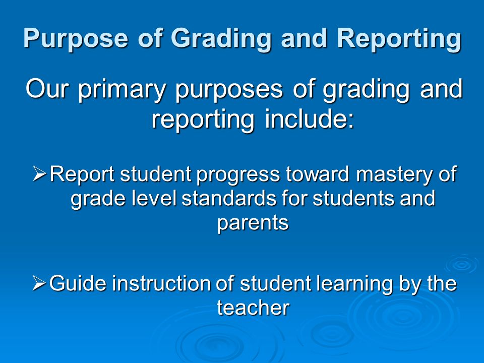 Purpose of Grading and Reporting Our primary purposes of grading and reporting include: Report student progress toward mastery of grade level standards for students and parents Report student progress toward mastery of grade level standards for students and parents Guide instruction of student learning by the teacher Guide instruction of student learning by the teacher