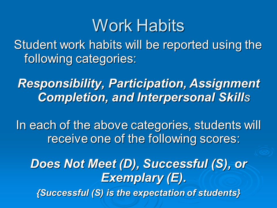 Work Habits Student work habits will be reported using the following categories: Responsibility, Participation, Assignment Completion, and Interpersonal Skills In each of the above categories, students will receive one of the following scores: Does Not Meet (D), Successful (S), or Exemplary (E).