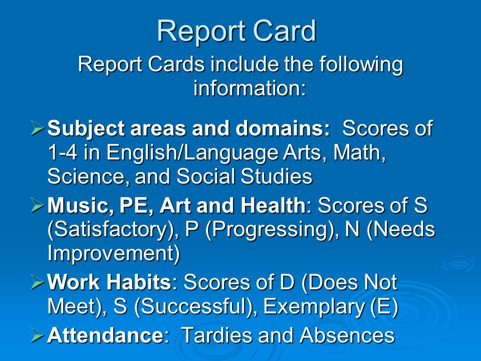 Report Card Report Cards include the following information: Subject areas and domains: Scores of 1-4 in English/Language Arts, Math, Science, and Social Studies Subject areas and domains: Scores of 1-4 in English/Language Arts, Math, Science, and Social Studies Music, PE, Art and Health: Scores of S (Satisfactory), P (Progressing), N (Needs Improvement) Music, PE, Art and Health: Scores of S (Satisfactory), P (Progressing), N (Needs Improvement) Work Habits: Scores of D (Does Not Meet), S (Successful), Exemplary (E) Work Habits: Scores of D (Does Not Meet), S (Successful), Exemplary (E) Attendance: Tardies and Absences Attendance: Tardies and Absences
