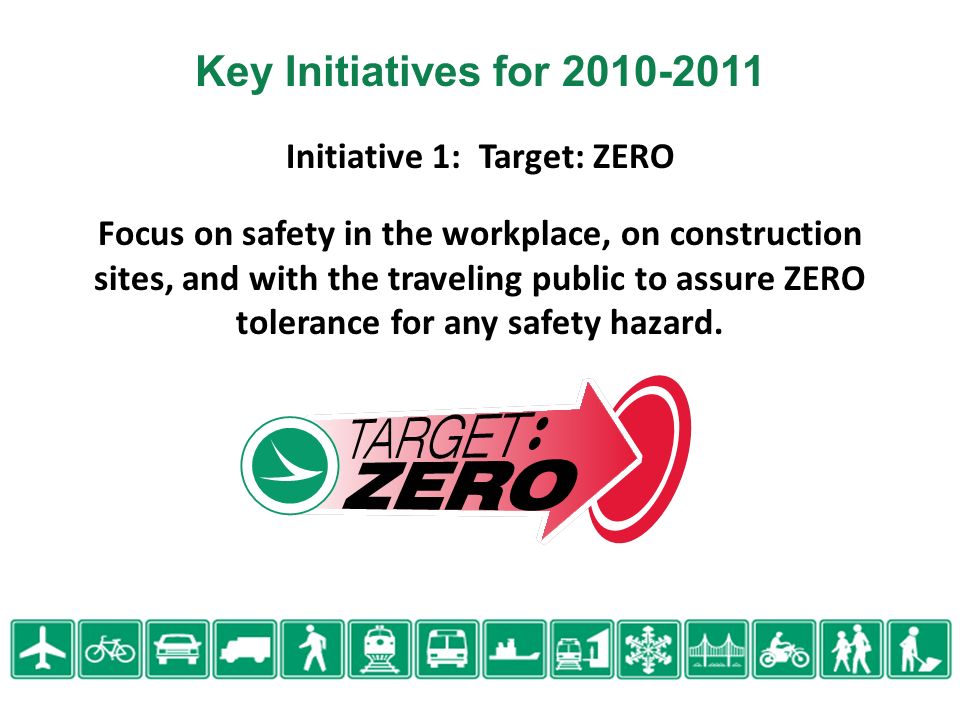 Initiative 1: Target: ZERO Focus on safety in the workplace, on construction sites, and with the traveling public to assure ZERO tolerance for any safety hazard.