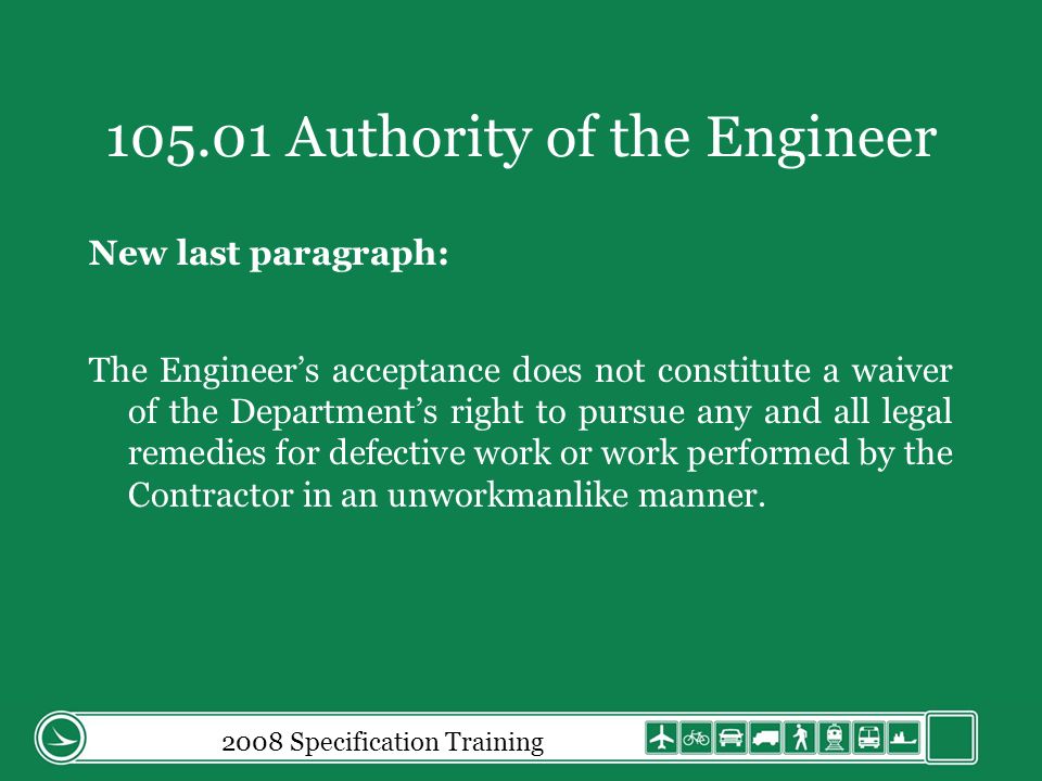 2008 Specification Training Authority of the Engineer New last paragraph: The Engineers acceptance does not constitute a waiver of the Departments right to pursue any and all legal remedies for defective work or work performed by the Contractor in an unworkmanlike manner.