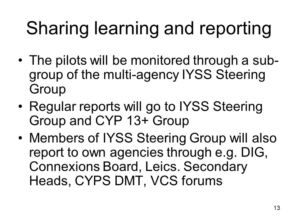 13 Sharing learning and reporting The pilots will be monitored through a sub- group of the multi-agency IYSS Steering Group Regular reports will go to IYSS Steering Group and CYP 13+ Group Members of IYSS Steering Group will also report to own agencies through e.g.
