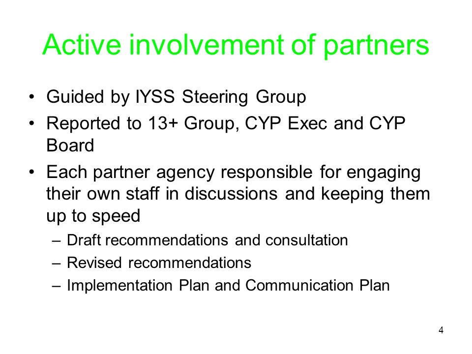 4 Active involvement of partners Guided by IYSS Steering Group Reported to 13+ Group, CYP Exec and CYP Board Each partner agency responsible for engaging their own staff in discussions and keeping them up to speed –Draft recommendations and consultation –Revised recommendations –Implementation Plan and Communication Plan
