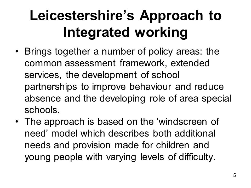 5 Leicestershires Approach to Integrated working Brings together a number of policy areas: the common assessment framework, extended services, the development of school partnerships to improve behaviour and reduce absence and the developing role of area special schools.
