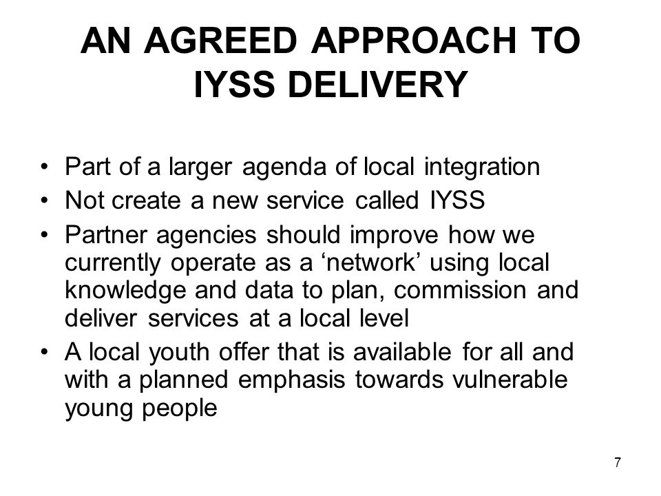 7 AN AGREED APPROACH TO IYSS DELIVERY Part of a larger agenda of local integration Not create a new service called IYSS Partner agencies should improve how we currently operate as a network using local knowledge and data to plan, commission and deliver services at a local level A local youth offer that is available for all and with a planned emphasis towards vulnerable young people