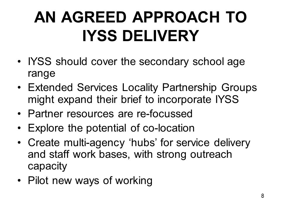 8 AN AGREED APPROACH TO IYSS DELIVERY IYSS should cover the secondary school age range Extended Services Locality Partnership Groups might expand their brief to incorporate IYSS Partner resources are re-focussed Explore the potential of co-location Create multi-agency hubs for service delivery and staff work bases, with strong outreach capacity Pilot new ways of working