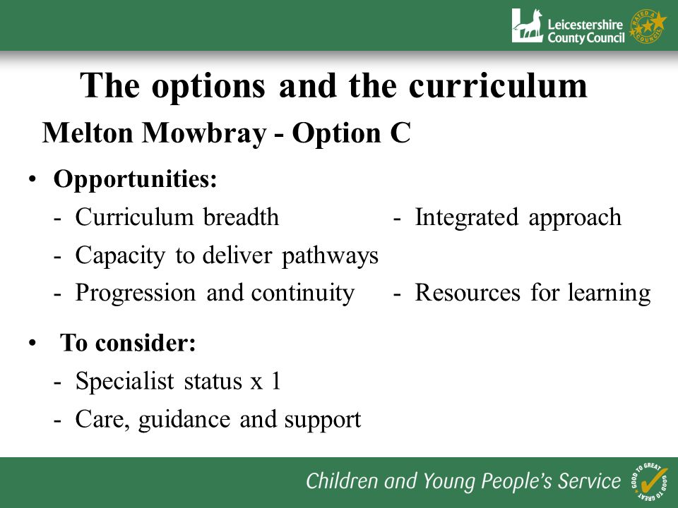 The options and the curriculum Melton Mowbray - Option B Opportunities: - Clear progression routes- Drives collaboration - Flexibility at KS3- Specialist status x 3 - Post 16 funding To consider: - Breadth of curriculum - Logistics Post 16