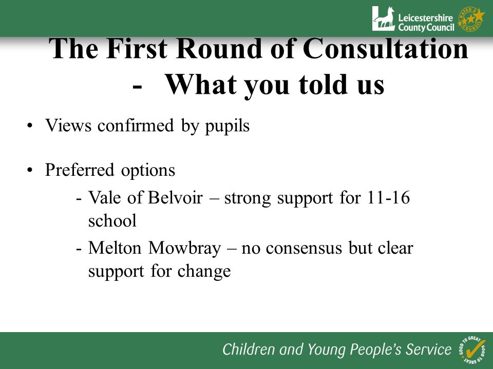 Excellent response - over 1200 responses received during May Confirmed strong desire for change The First Round of Consultation - What you told us Key messages - locality of schools - breadth of curriculum offer and choice - avoidance of transfer at 10+ and 14 - size of school