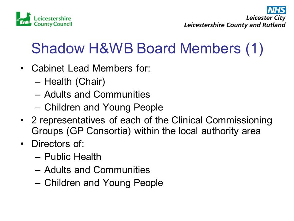 Shadow H&WB Board Members (1) Cabinet Lead Members for: –Health (Chair) –Adults and Communities –Children and Young People 2 representatives of each of the Clinical Commissioning Groups (GP Consortia) within the local authority area Directors of: –Public Health –Adults and Communities –Children and Young People