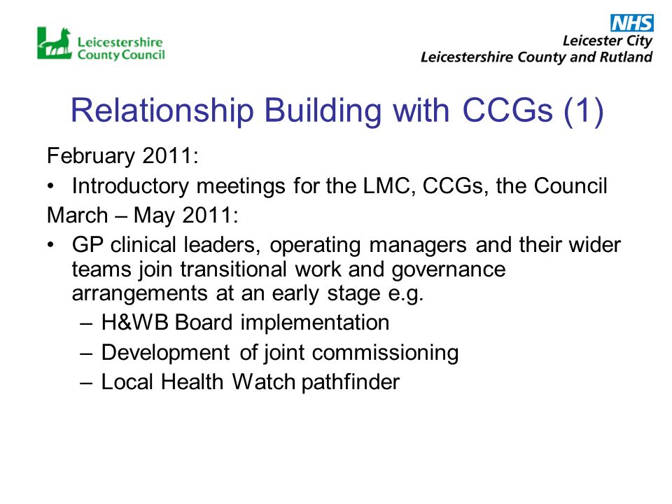 Relationship Building with CCGs (1) February 2011: Introductory meetings for the LMC, CCGs, the Council March – May 2011: GP clinical leaders, operating managers and their wider teams join transitional work and governance arrangements at an early stage e.g.