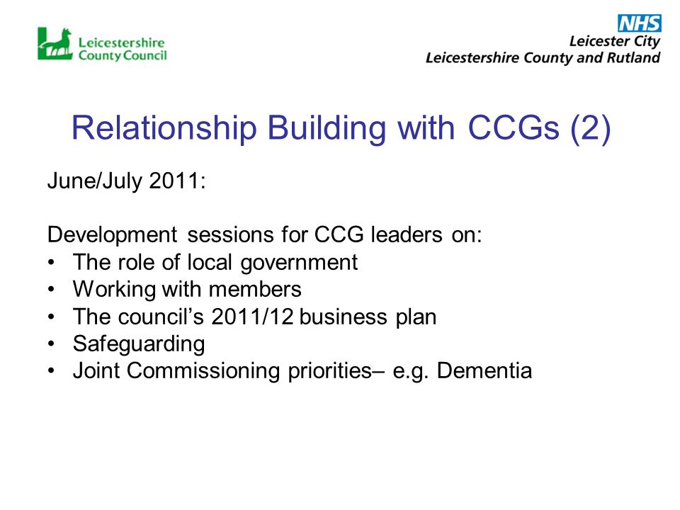 Relationship Building with CCGs (2) June/July 2011: Development sessions for CCG leaders on: The role of local government Working with members The councils 2011/12 business plan Safeguarding Joint Commissioning priorities– e.g.