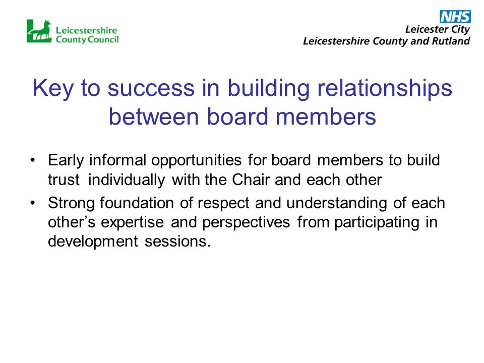 Key to success in building relationships between board members Early informal opportunities for board members to build trust individually with the Chair and each other Strong foundation of respect and understanding of each others expertise and perspectives from participating in development sessions.