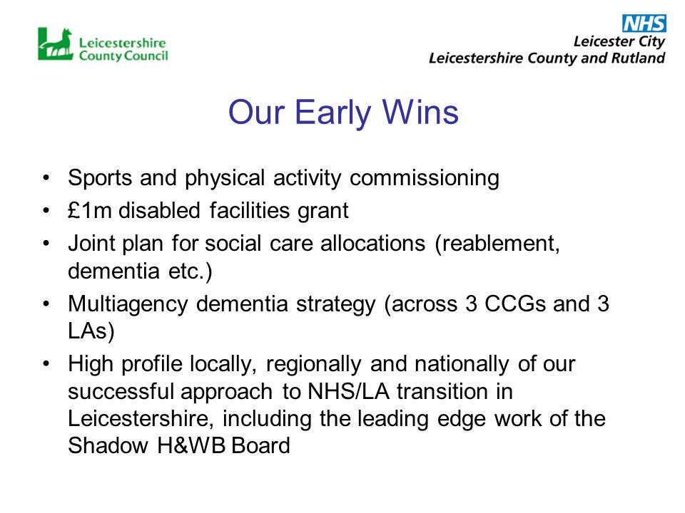 Our Early Wins Sports and physical activity commissioning £1m disabled facilities grant Joint plan for social care allocations (reablement, dementia etc.) Multiagency dementia strategy (across 3 CCGs and 3 LAs) High profile locally, regionally and nationally of our successful approach to NHS/LA transition in Leicestershire, including the leading edge work of the Shadow H&WB Board
