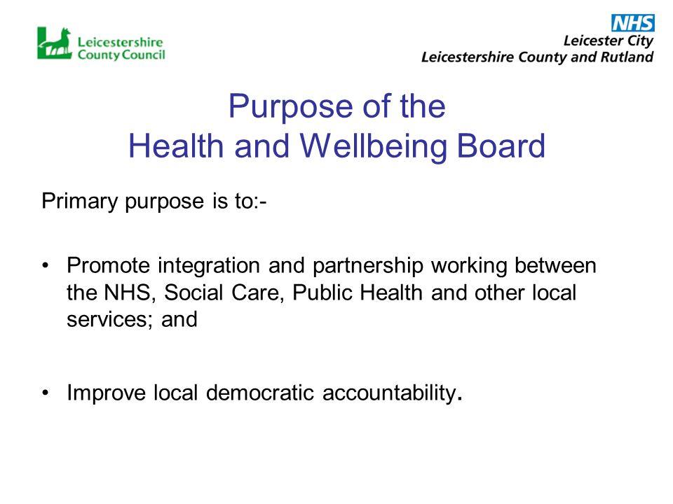 Purpose of the Health and Wellbeing Board Primary purpose is to:- Promote integration and partnership working between the NHS, Social Care, Public Health and other local services; and Improve local democratic accountability.
