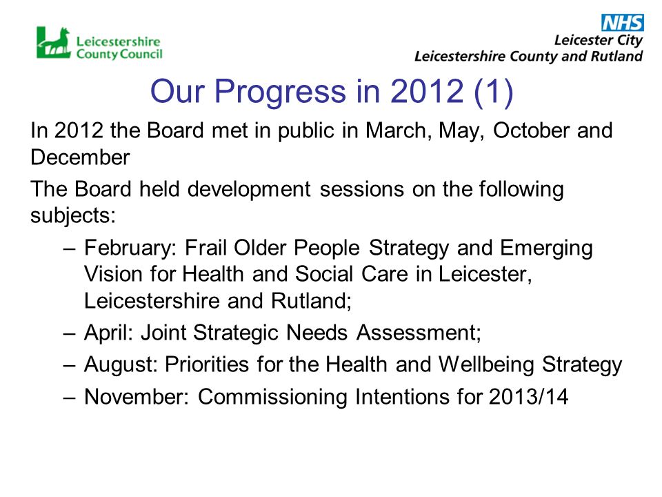 Our Progress in 2012 (1) In 2012 the Board met in public in March, May, October and December The Board held development sessions on the following subjects: –February: Frail Older People Strategy and Emerging Vision for Health and Social Care in Leicester, Leicestershire and Rutland; –April: Joint Strategic Needs Assessment; –August: Priorities for the Health and Wellbeing Strategy –November: Commissioning Intentions for 2013/14