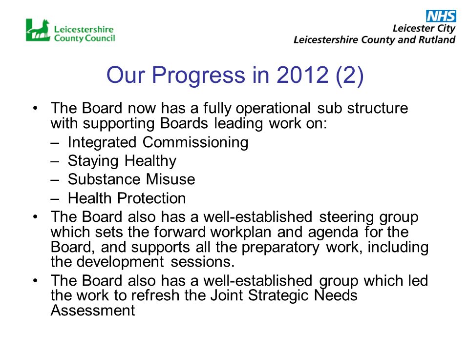 Our Progress in 2012 (2) The Board now has a fully operational sub structure with supporting Boards leading work on: –Integrated Commissioning –Staying Healthy –Substance Misuse –Health Protection The Board also has a well-established steering group which sets the forward workplan and agenda for the Board, and supports all the preparatory work, including the development sessions.