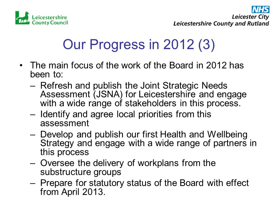 Our Progress in 2012 (3) The main focus of the work of the Board in 2012 has been to: –Refresh and publish the Joint Strategic Needs Assessment (JSNA) for Leicestershire and engage with a wide range of stakeholders in this process.
