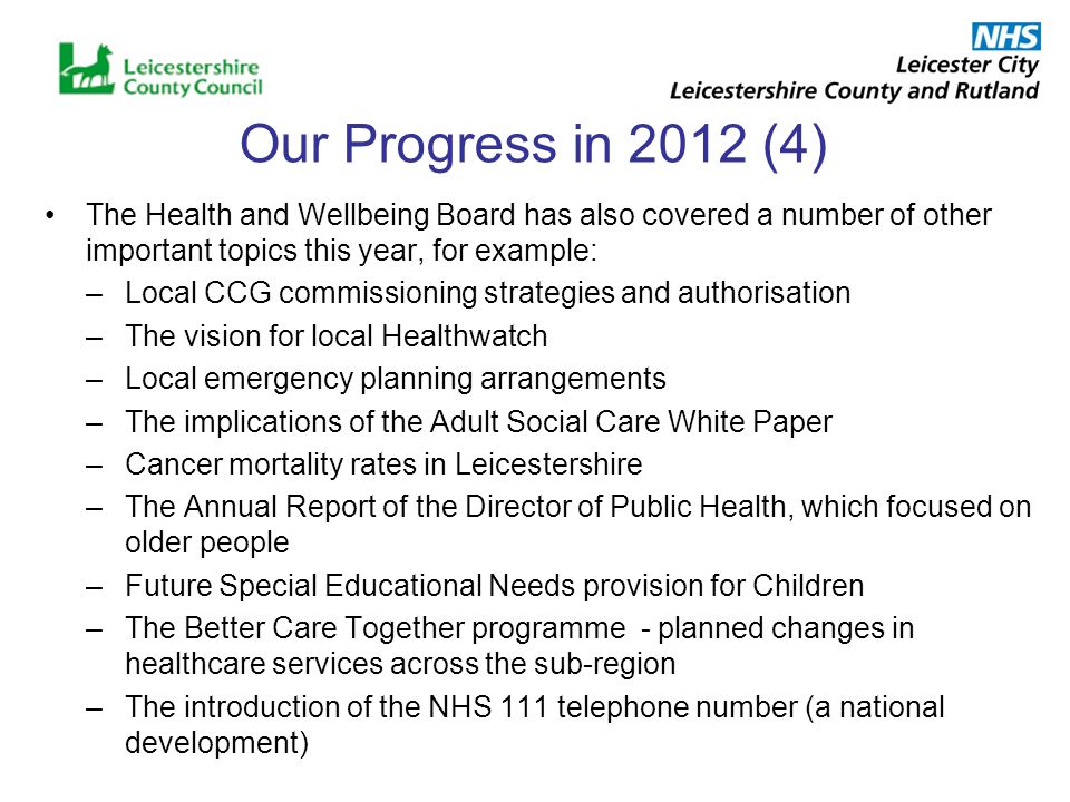 Our Progress in 2012 (4) The Health and Wellbeing Board has also covered a number of other important topics this year, for example: –Local CCG commissioning strategies and authorisation –The vision for local Healthwatch –Local emergency planning arrangements –The implications of the Adult Social Care White Paper –Cancer mortality rates in Leicestershire –The Annual Report of the Director of Public Health, which focused on older people –Future Special Educational Needs provision for Children –The Better Care Together programme - planned changes in healthcare services across the sub-region –The introduction of the NHS 111 telephone number (a national development)