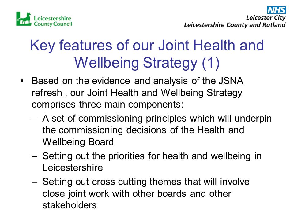 Key features of our Joint Health and Wellbeing Strategy (1) Based on the evidence and analysis of the JSNA refresh, our Joint Health and Wellbeing Strategy comprises three main components: –A set of commissioning principles which will underpin the commissioning decisions of the Health and Wellbeing Board –Setting out the priorities for health and wellbeing in Leicestershire –Setting out cross cutting themes that will involve close joint work with other boards and other stakeholders