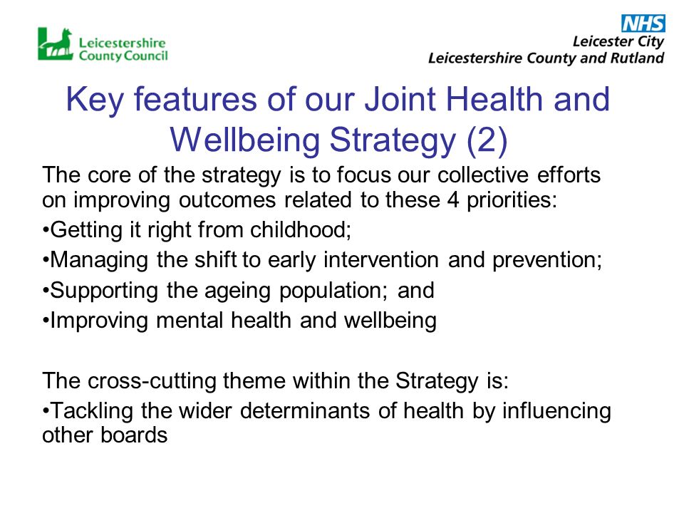 Key features of our Joint Health and Wellbeing Strategy (2) The core of the strategy is to focus our collective efforts on improving outcomes related to these 4 priorities: Getting it right from childhood; Managing the shift to early intervention and prevention; Supporting the ageing population; and Improving mental health and wellbeing The cross-cutting theme within the Strategy is: Tackling the wider determinants of health by influencing other boards