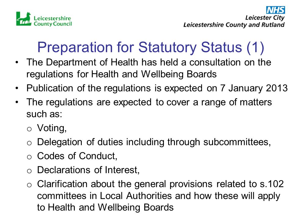 Preparation for Statutory Status (1) The Department of Health has held a consultation on the regulations for Health and Wellbeing Boards Publication of the regulations is expected on 7 January 2013 The regulations are expected to cover a range of matters such as: o Voting, o Delegation of duties including through subcommittees, o Codes of Conduct, o Declarations of Interest, o Clarification about the general provisions related to s.102 committees in Local Authorities and how these will apply to Health and Wellbeing Boards