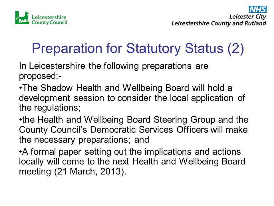 Preparation for Statutory Status (2) In Leicestershire the following preparations are proposed:- The Shadow Health and Wellbeing Board will hold a development session to consider the local application of the regulations; the Health and Wellbeing Board Steering Group and the County Councils Democratic Services Officers will make the necessary preparations; and A formal paper setting out the implications and actions locally will come to the next Health and Wellbeing Board meeting (21 March, 2013).