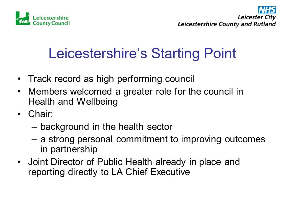 Leicestershires Starting Point Track record as high performing council Members welcomed a greater role for the council in Health and Wellbeing Chair: –background in the health sector –a strong personal commitment to improving outcomes in partnership Joint Director of Public Health already in place and reporting directly to LA Chief Executive