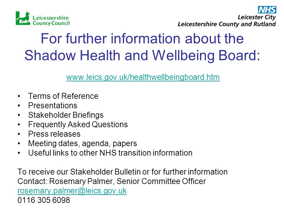 For further information about the Shadow Health and Wellbeing Board:   Terms of Reference Presentations Stakeholder Briefings Frequently Asked Questions Press releases Meeting dates, agenda, papers Useful links to other NHS transition information To receive our Stakeholder Bulletin or for further information Contact: Rosemary Palmer, Senior Committee Officer