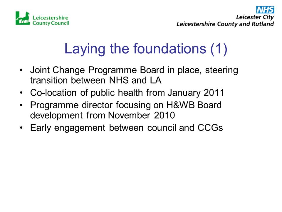 Laying the foundations (1) Joint Change Programme Board in place, steering transition between NHS and LA Co-location of public health from January 2011 Programme director focusing on H&WB Board development from November 2010 Early engagement between council and CCGs
