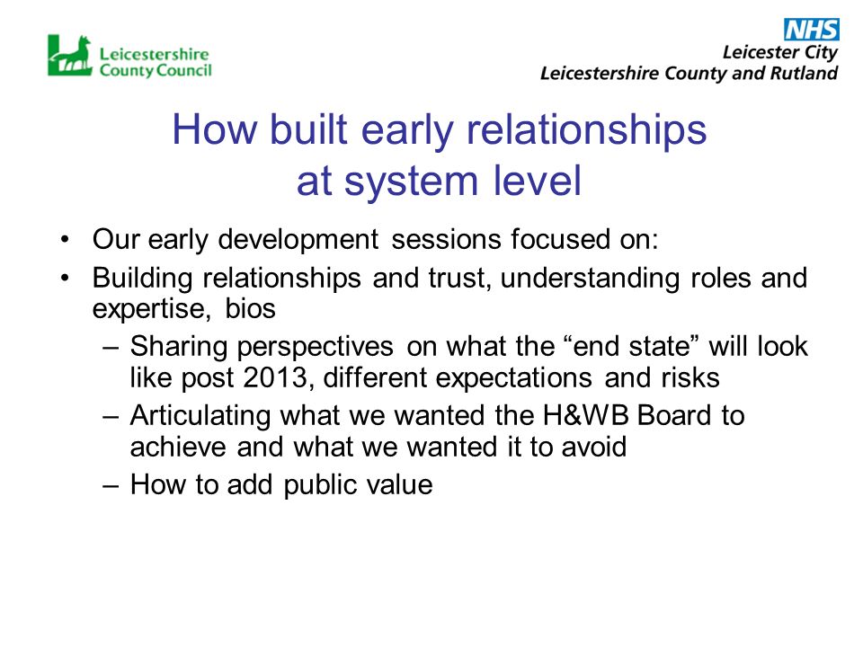How built early relationships at system level Our early development sessions focused on: Building relationships and trust, understanding roles and expertise, bios –Sharing perspectives on what the end state will look like post 2013, different expectations and risks –Articulating what we wanted the H&WB Board to achieve and what we wanted it to avoid –How to add public value