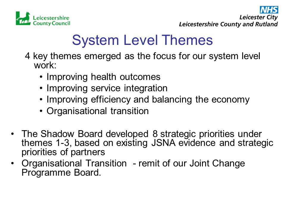 System Level Themes 4 key themes emerged as the focus for our system level work: Improving health outcomes Improving service integration Improving efficiency and balancing the economy Organisational transition The Shadow Board developed 8 strategic priorities under themes 1-3, based on existing JSNA evidence and strategic priorities of partners Organisational Transition - remit of our Joint Change Programme Board.